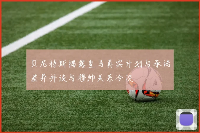 贝尼特斯揭露皇马真实计划与承诺差异并谈与穆帅关系冷淡