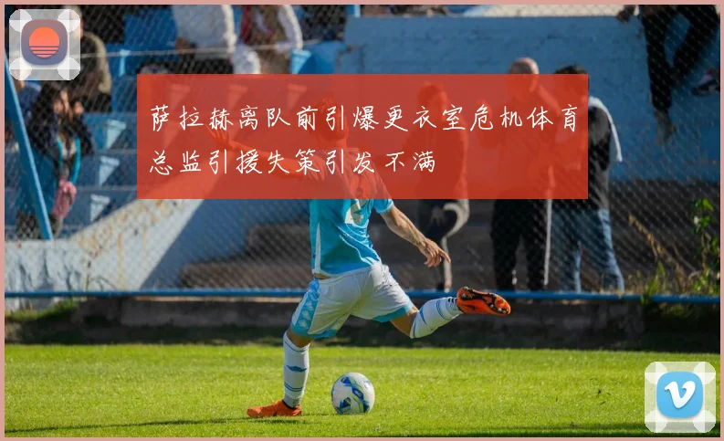 萨拉赫离队前引爆更衣室危机体育总监引援失策引发不满