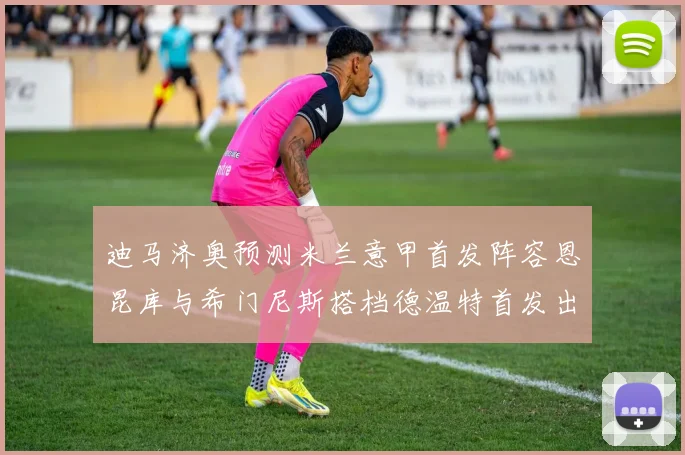 迪马济奥预测米兰意甲首发阵容恩昆库与希门尼斯搭档德温特首发出战