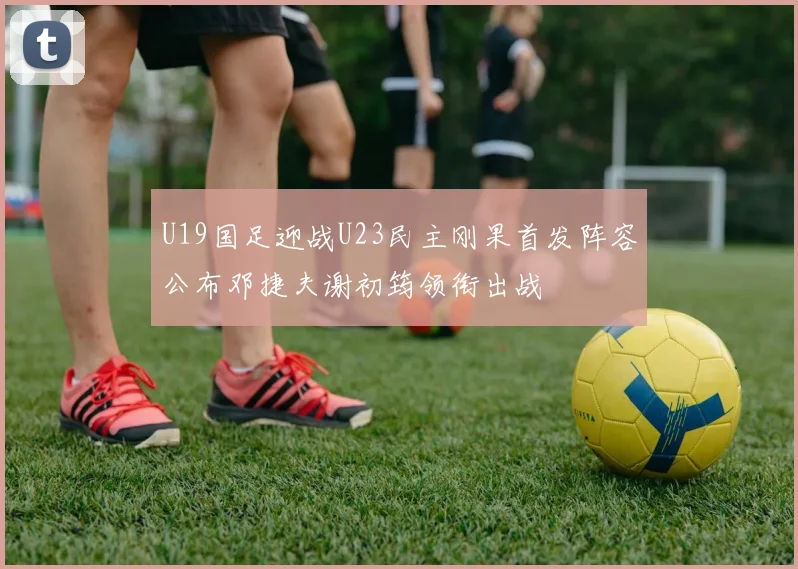 U19国足迎战U23民主刚果首发阵容公布邓捷夫谢初筠领衔出战