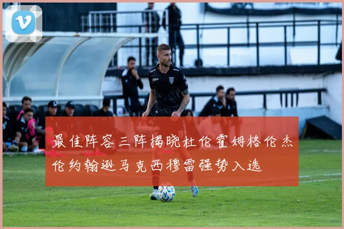 最佳阵容三阵揭晓杜伦霍姆格伦杰伦约翰逊马克西穆雷强势入选
