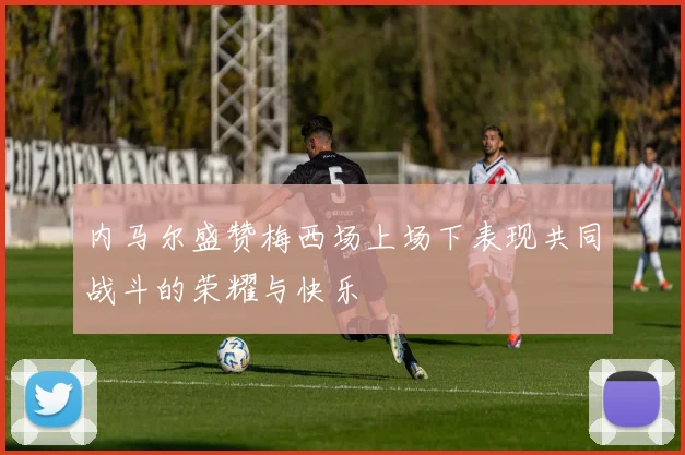 内马尔盛赞梅西场上场下表现共同战斗的荣耀与快乐