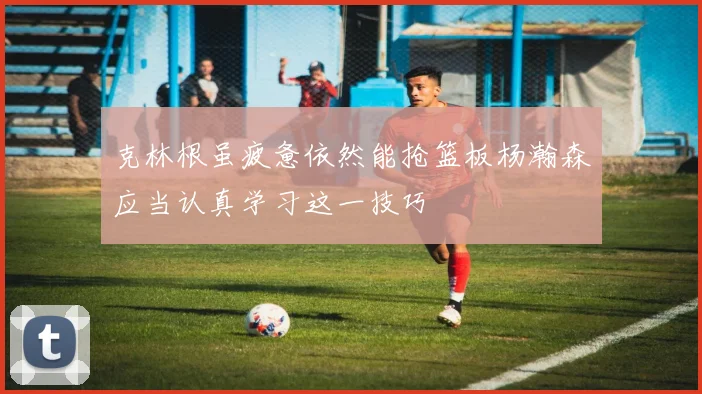克林根虽疲惫依然能抢篮板杨瀚森应当认真学习这一技巧