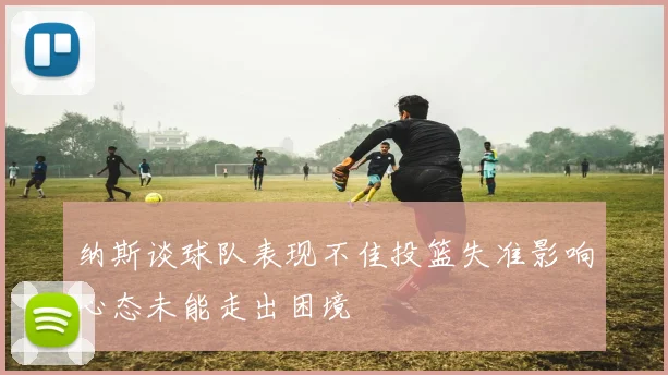 纳斯谈球队表现不佳投篮失准影响心态未能走出困境