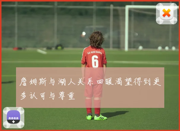 詹姆斯与湖人关系回暖渴望得到更多认可与尊重