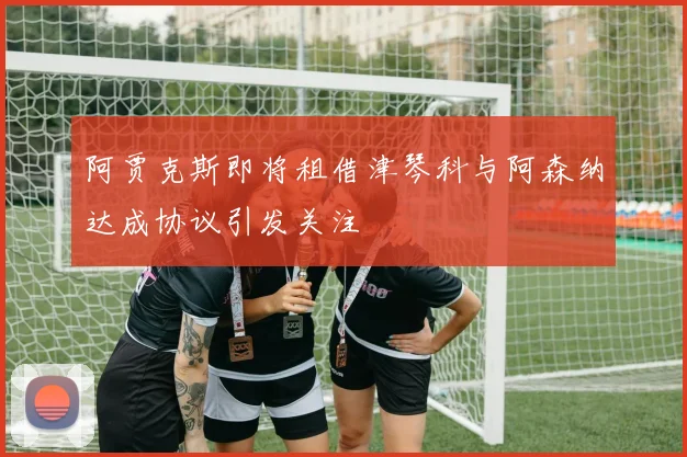 阿贾克斯即将租借津琴科与阿森纳达成协议引发关注