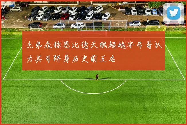 杰弗森称恩比德天赋超越字母哥认为其可跻身历史前五名