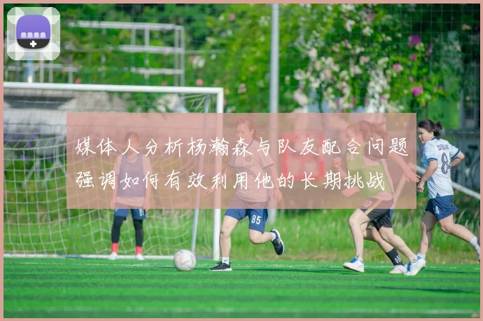 媒体人分析杨瀚森与队友配合问题强调如何有效利用他的长期挑战