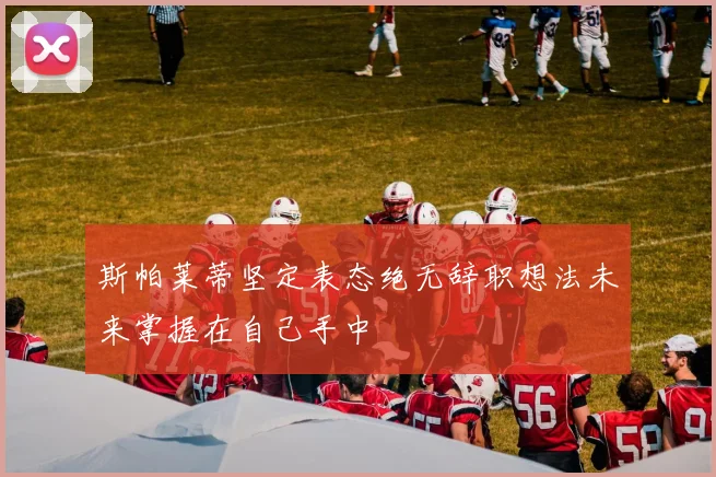 斯帕莱蒂坚定表态绝无辞职想法未来掌握在自己手中