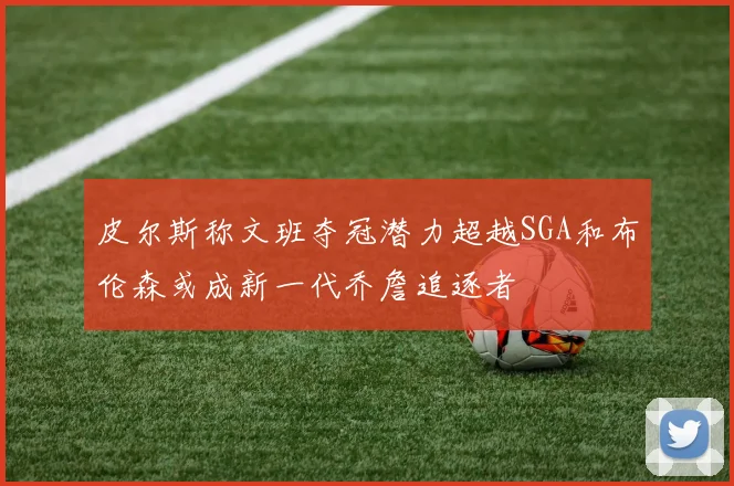 皮尔斯称文班夺冠潜力超越SGA和布伦森或成新一代乔詹追逐者