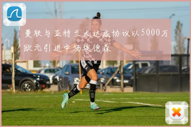 曼联与亚特兰大达成协议以5000万欧元引进中场埃德森