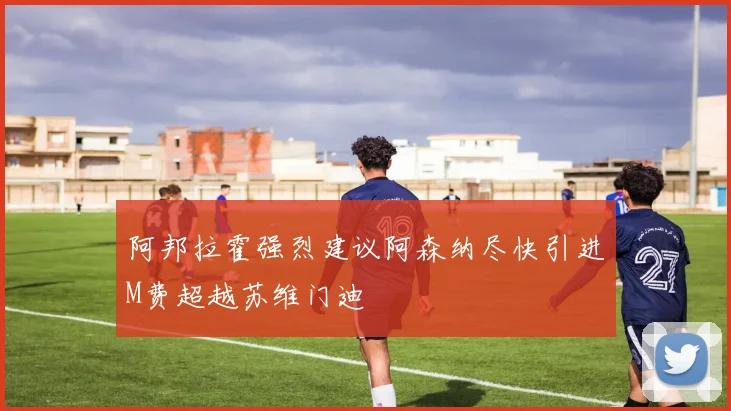 阿邦拉霍强烈建议阿森纳尽快引进M费超越苏维门迪