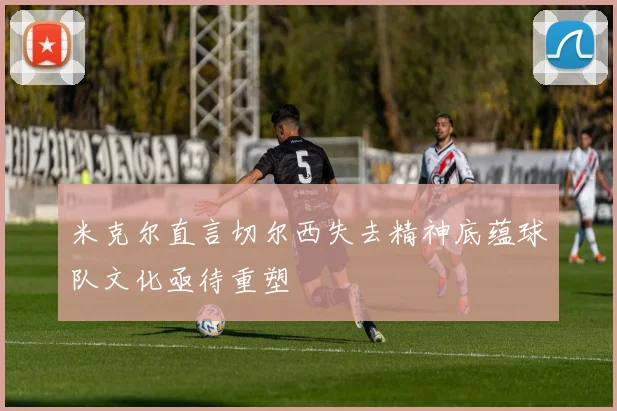 米克尔直言切尔西失去精神底蕴球队文化亟待重塑