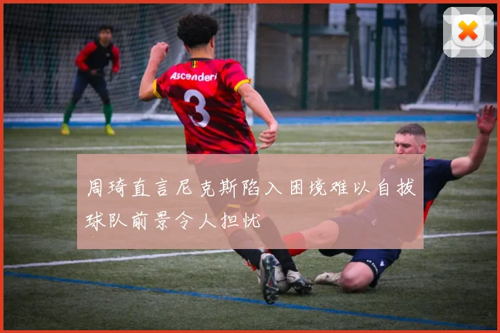 周琦直言尼克斯陷入困境难以自拔球队前景令人担忧