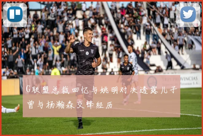 G联盟总裁回忆与姚明对决透露儿子曾与杨瀚森交锋经历