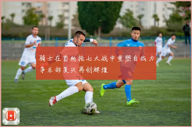 骑士在首轮抢七大战中重塑自我力争东部复兴再创辉煌