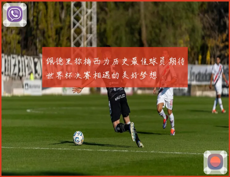 佩德里称梅西为历史最佳球员期待世界杯决赛相遇的美好梦想