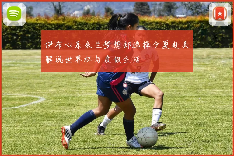 伊布心系米兰梦想却选择今夏赴美解说世界杯与度假生活