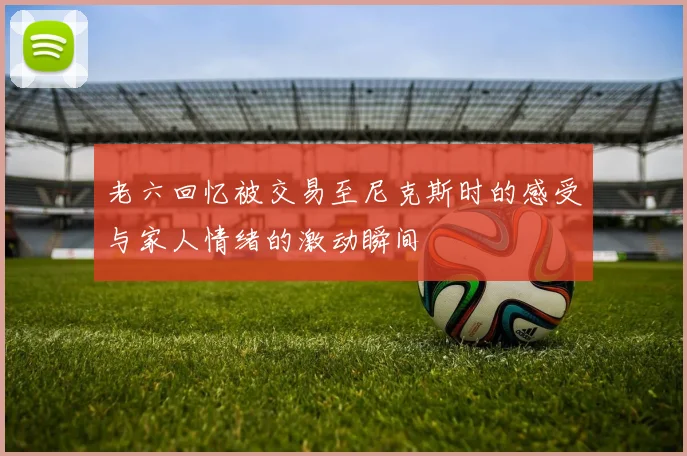 老六回忆被交易至尼克斯时的感受与家人情绪的激动瞬间
