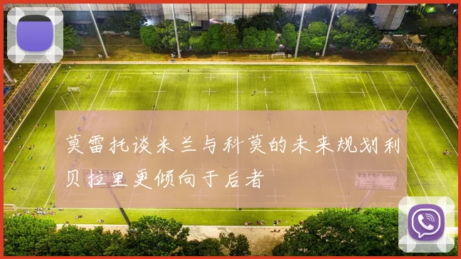莫雷托谈米兰与科莫的未来规划利贝拉里更倾向于后者